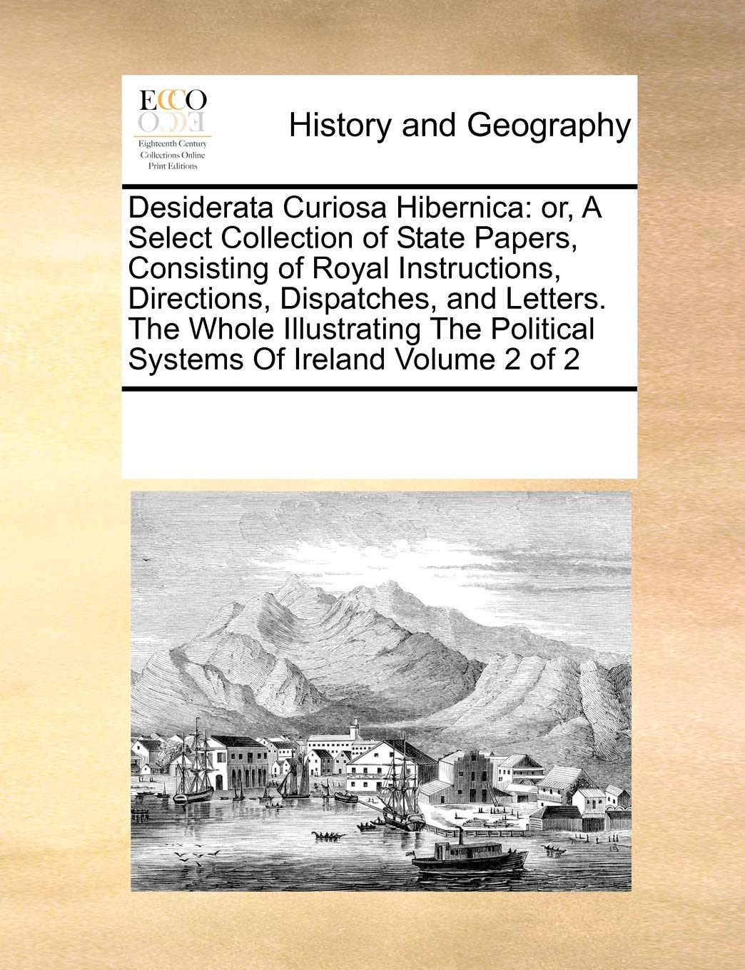 Desiderata Curiosa Hibernica: Or, a Select Collection of State Papers, Consisting of Royal Instructions, Directions, Dispatches, and Letters. the ... Political Systems of Ireland Volume 2 of 2 Politics & History