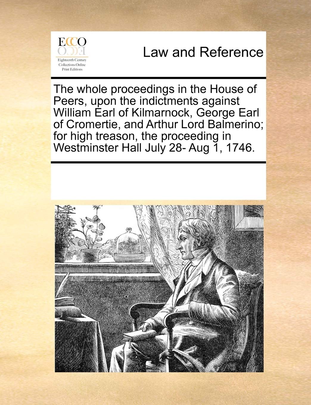 The Whole Proceedings in the House of Peers, Upon the Indictments Against William Earl of Kilmarnock, George Earl of Cromertie, and Arthur Lord ... in Westminster Hall July 28- Aug 1, 1746. Law