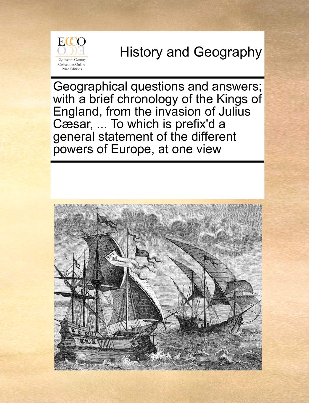 Geographical questions and answers; with a brief chronology of the Kings of England, from the invasion of Julius Cæsar, ... To which is prefix'd a ... the different powers of Europe, at one view Politics & History