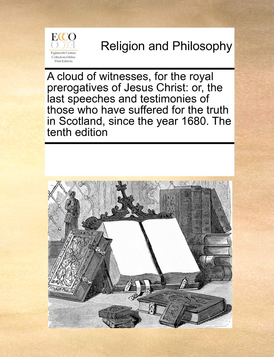 A cloud of witnesses, for the royal prerogatives of Jesus Christ: or, the last speeches and testimonies of those who have suffered for the truth in Scotland, since the year 1680. The tenth edition Philosophy