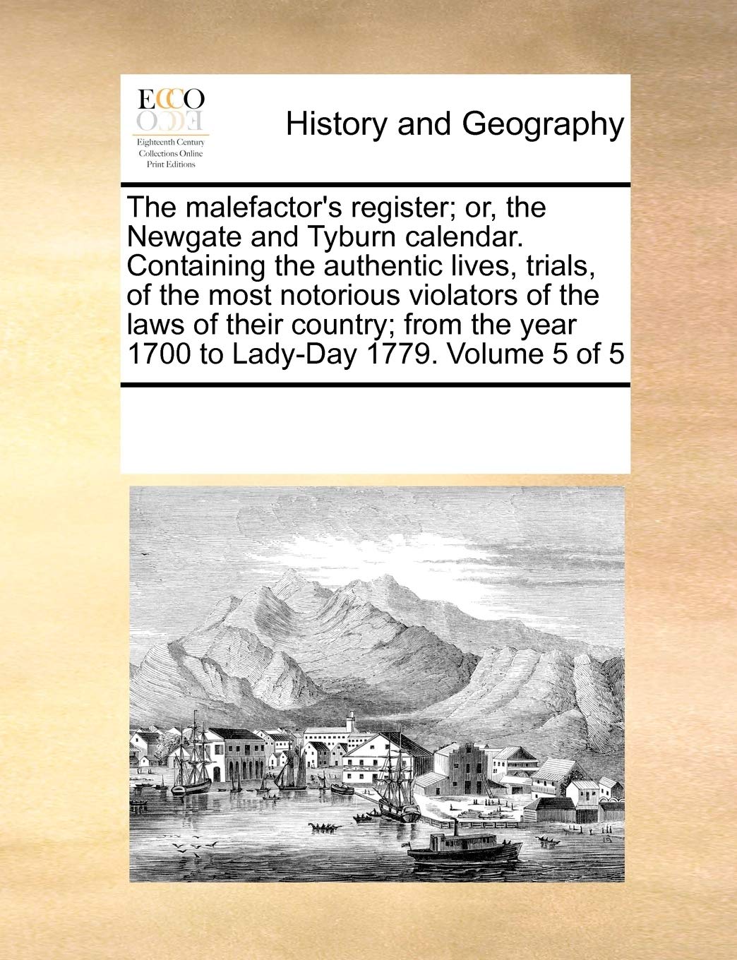 The malefactor's register; or, the Newgate and Tyburn calendar. Containing the authentic lives, trials, of the most notorious violators of the laws of ... the year 1700 to Lady-Day 1779. Volume 5 of 5 Politics & History