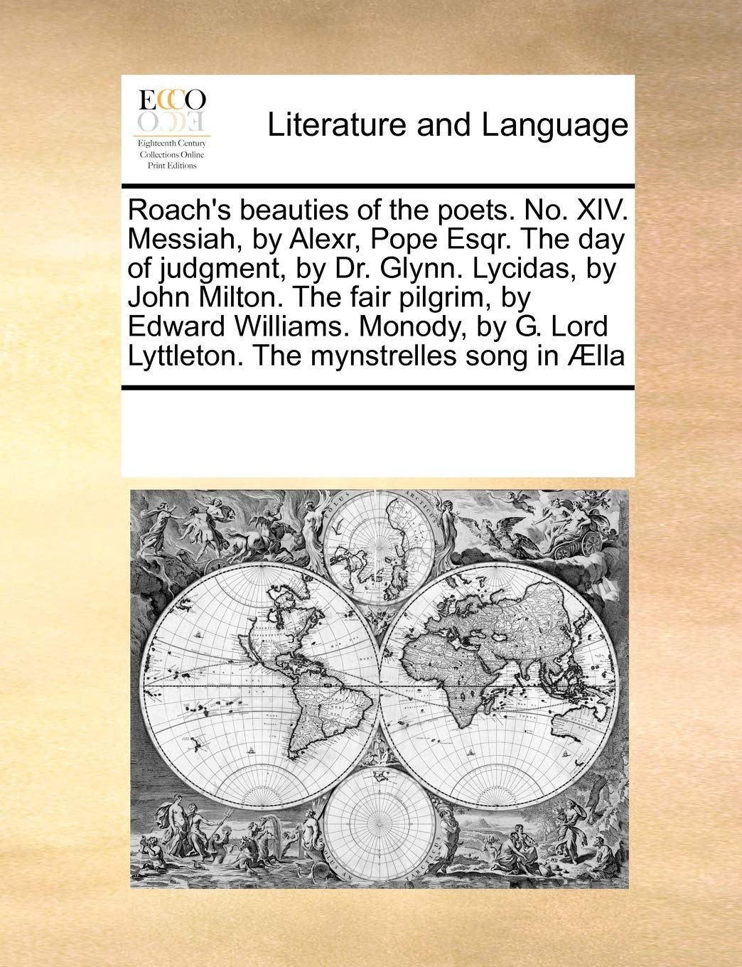 Roach's beauties of the poets. No. XIV. Messiah, by Alexr, Pope Esqr. The day of judgment, by Dr. Glynn. Lycidas, by John Milton. The fair pilgrim, by ... Lord Lyttleton. The mynstrelles song in Ælla Social Sciences