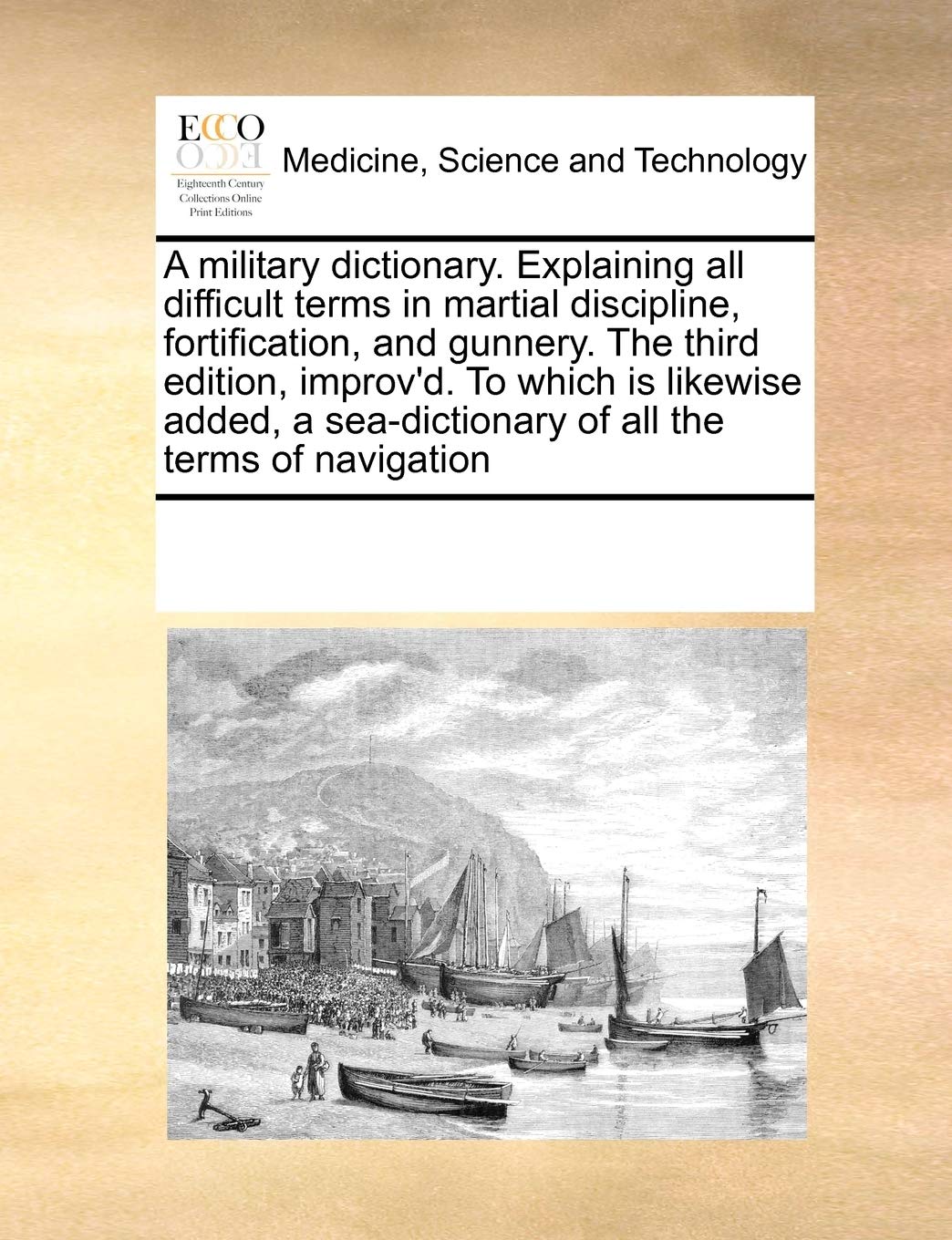 A military dictionary. Explaining all difficult terms in martial discipline, fortification, and gunnery. The third edition, improv'd. To which is ... sea-dictionary of all the terms of navigation Medicine