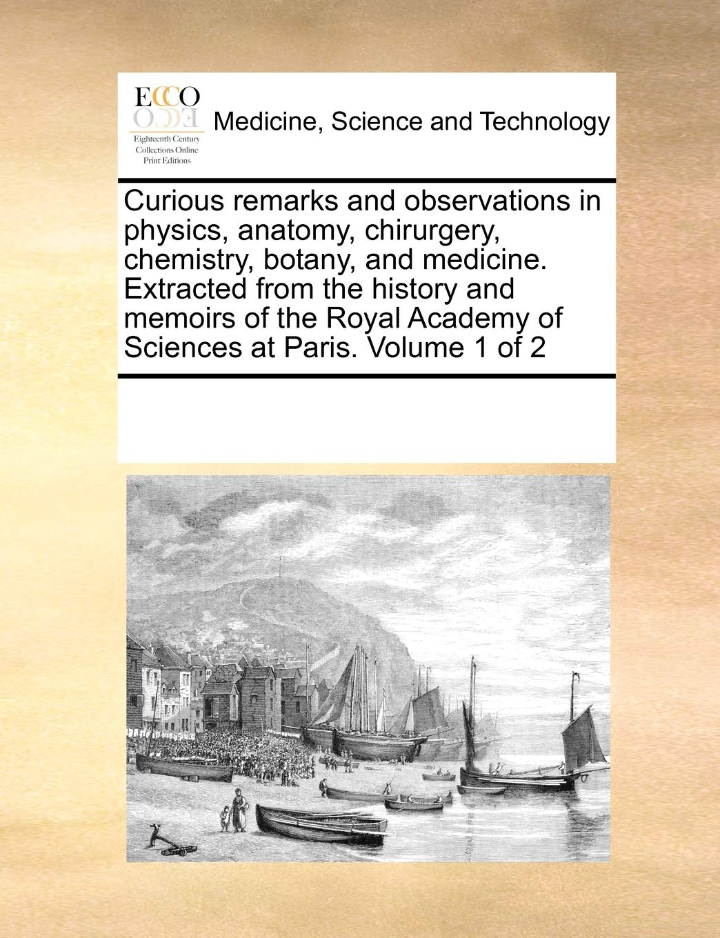 Curious remarks and observations in physics, anatomy, chirurgery, chemistry, botany, and medicine. Extracted from the history and memoirs of the Royal Academy of Sciences at Paris. Volume 1 of 2 Medicine