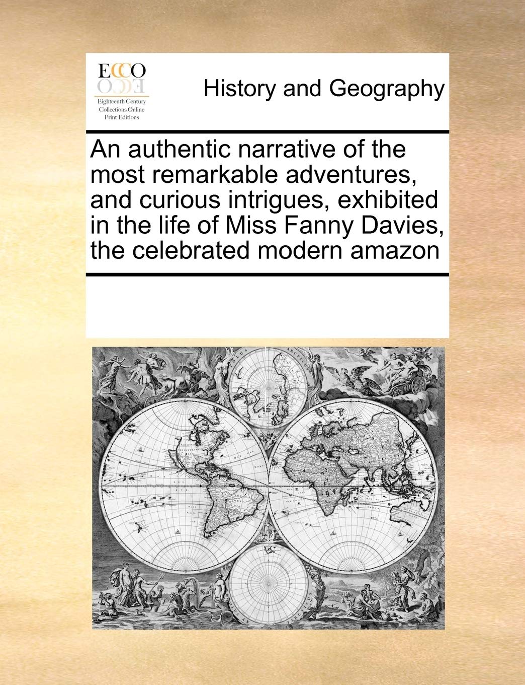 An authentic narrative of the most remarkable adventures, and curious intrigues, exhibited in the life of Miss Fanny Davies, the celebrated modern amazon Politics & History
