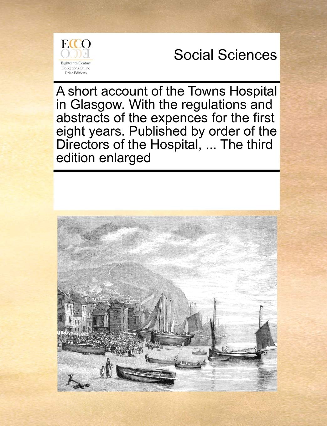 A Short Account of the Towns Hospital in Glasgow. with the Regulations and Abstracts of the Expences for the First Eight Years. Published by Order of ... the Hospital, ... the Third Edition Enlarged Medicine