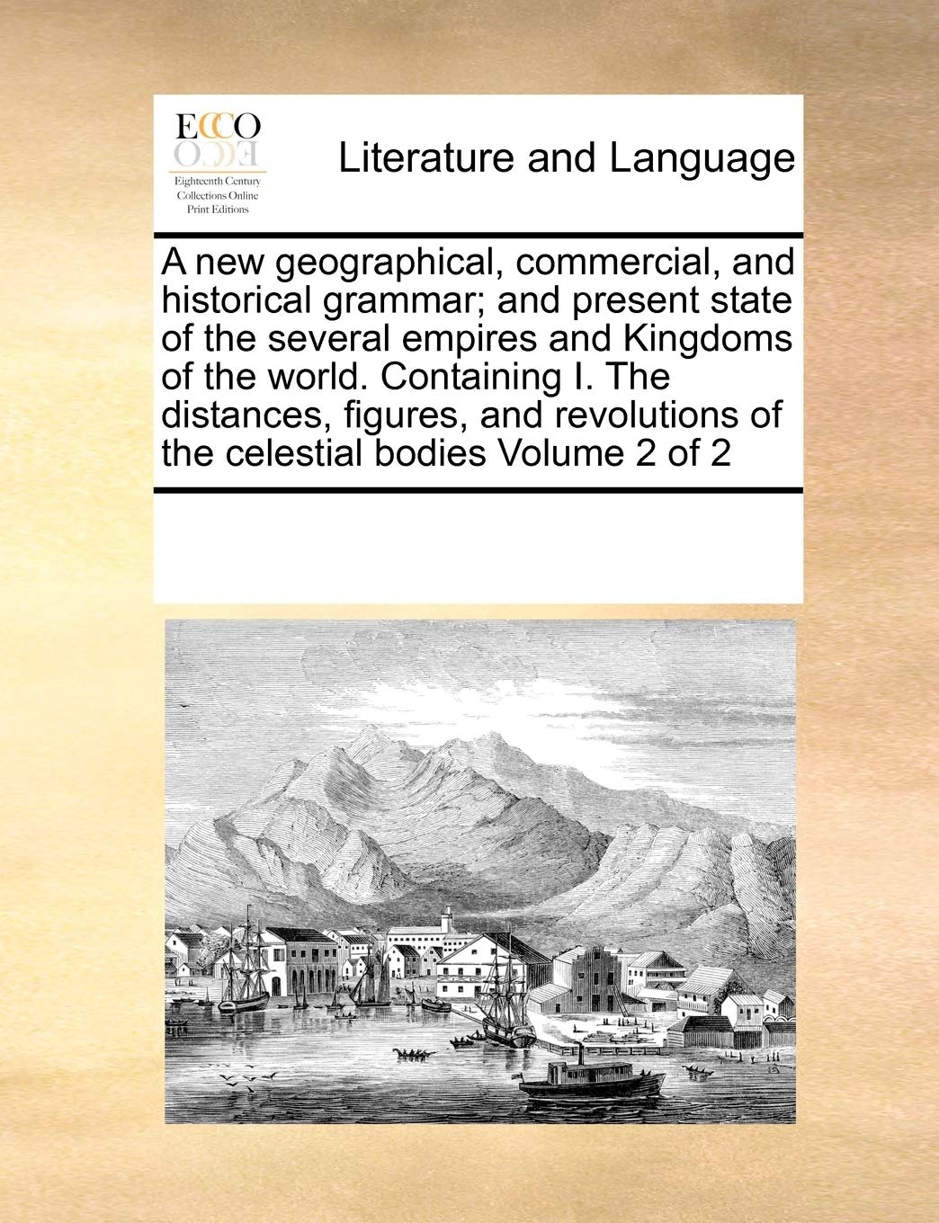 A new geographical, commercial, and historical grammar; and present state of the several empires and Kingdoms of the world. Containing I. The ... of the celestial bodies Volume 2 of 2 Social Sciences