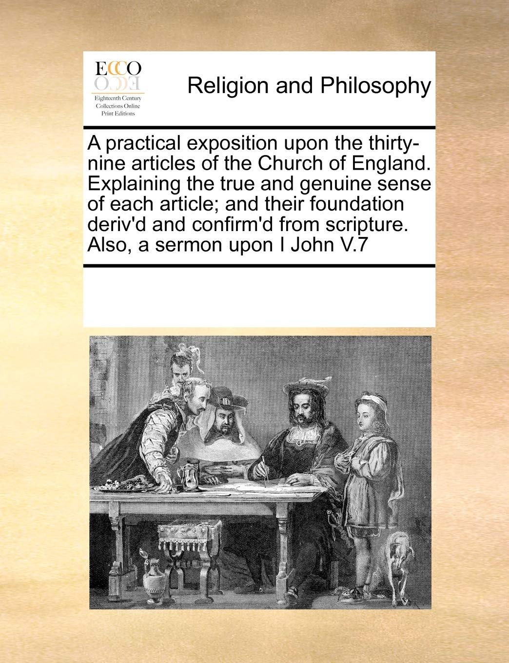 A practical exposition upon the thirty-nine articles of the Church of England. Explaining the true and genuine sense of each article; and their ... scripture. Also, a sermon upon I John V.7 Philosophy