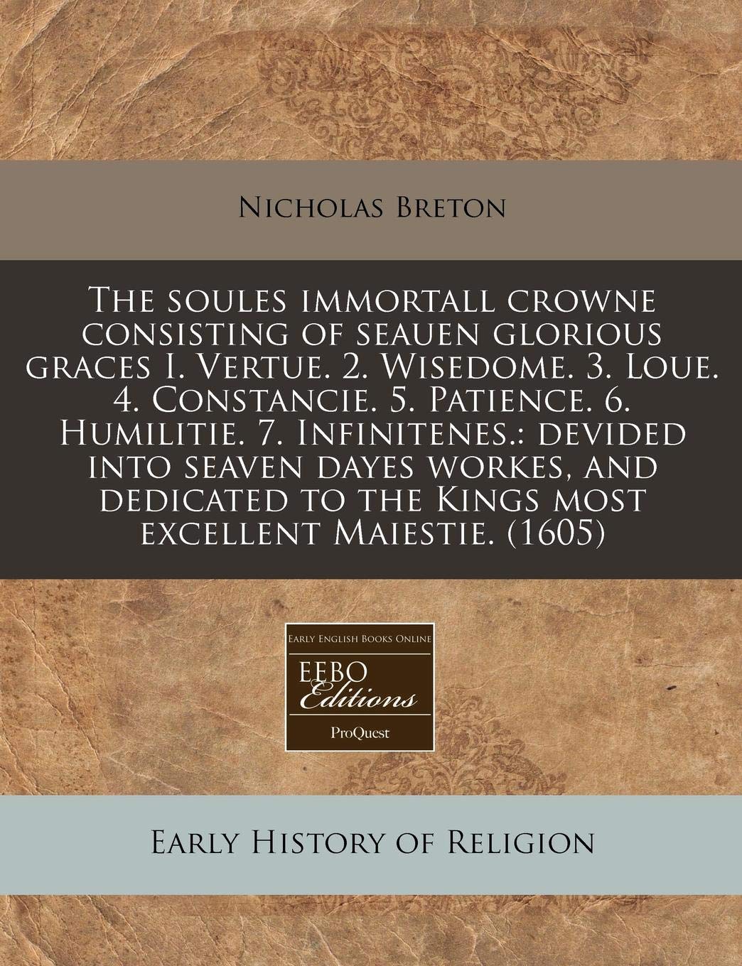 The Soules Immortall Crowne Consisting of Seauen Glorious Graces I. Vertue. 2. Wisedome. 3. Loue. 4. Constancie. 5. Patience. 6. Humilitie. 7. ... to the Kings Most Excellent Maiestie. (1605) Religion & Esotericism
