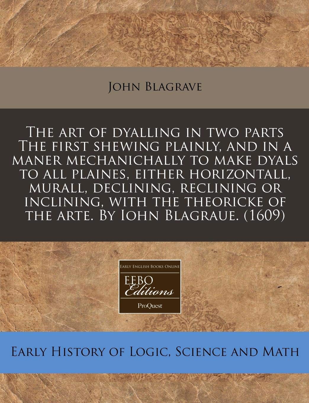 The Art of Dyalling in Two Parts the First Shewing Plainly, and in a Maner Mechanichally to Make Dyals to All Plaines, Either Horizontall, Murall, ... of the Arte. by Iohn Blagraue. (1609) book