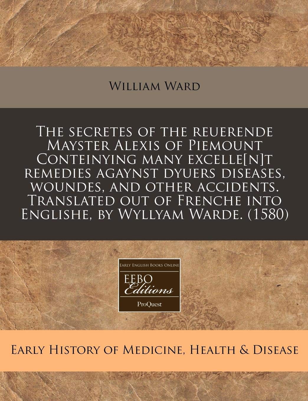 The Secretes of the Reuerende Mayster Alexis of Piemount Conteinying Many Excellet Remedies Agaynst Dyuers Diseases, Woundes, and Other Accidents. ... Into Englishe, by Wyllyam Warde. (1580) Medicine