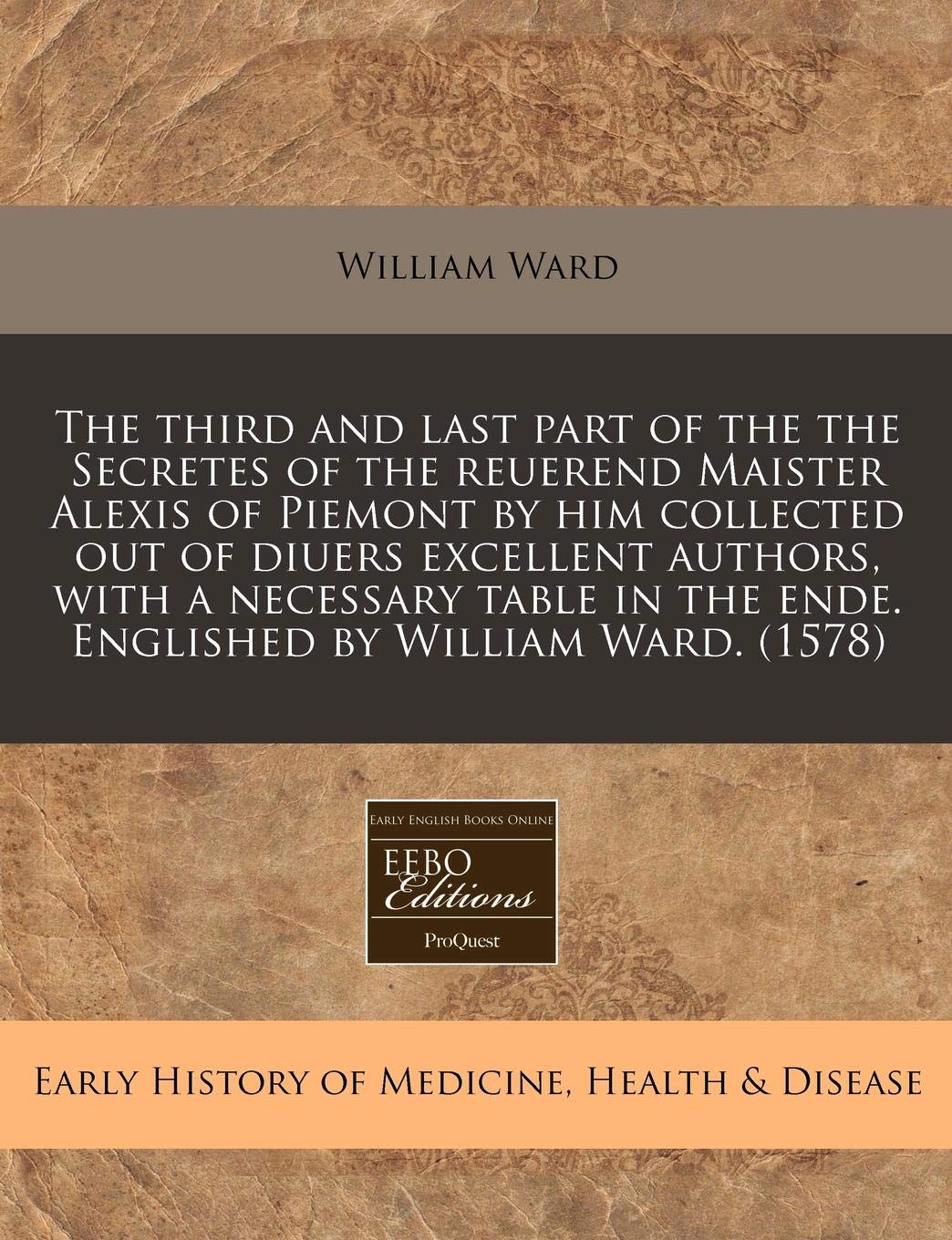 The Third and Last Part of the the Secretes of the Reuerend Maister Alexis of Piemont by Him Collected Out of Diuers Excellent Authors, with a ... the Ende. Englished by William Ward. (1578) Medicine