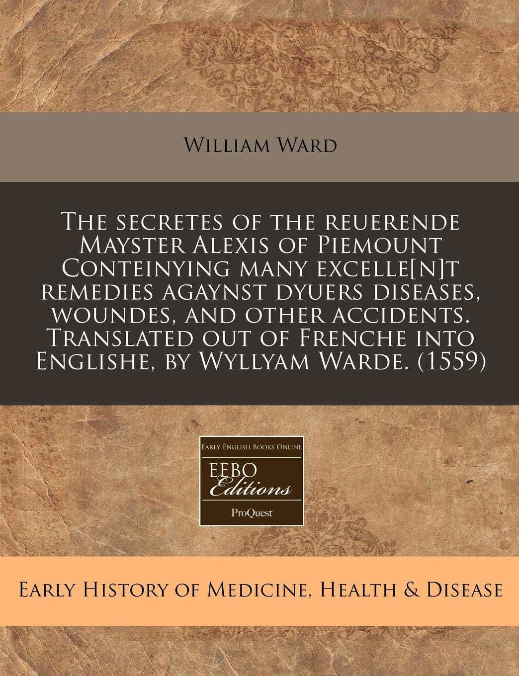 The Secretes of the Reuerende Mayster Alexis of Piemount Conteinying Many Excellet Remedies Agaynst Dyuers Diseases, Woundes, and Other Accidents. ... Into Englishe, by Wyllyam Warde. (1559) Medicine