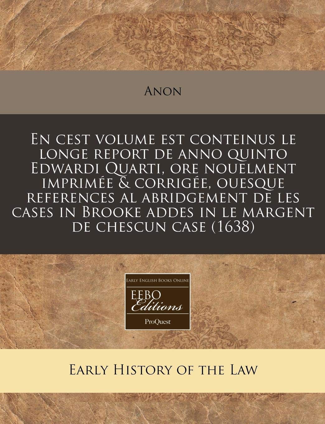 En Cest Volume Est Conteinus Le Longe Report de Anno Quinto Edwardi Quarti, Ore Nouelment Imprimee & Corrigee, Ouesque References Al Abridgement de ... Addes in Le Margent de Chescun Case (1638) Law