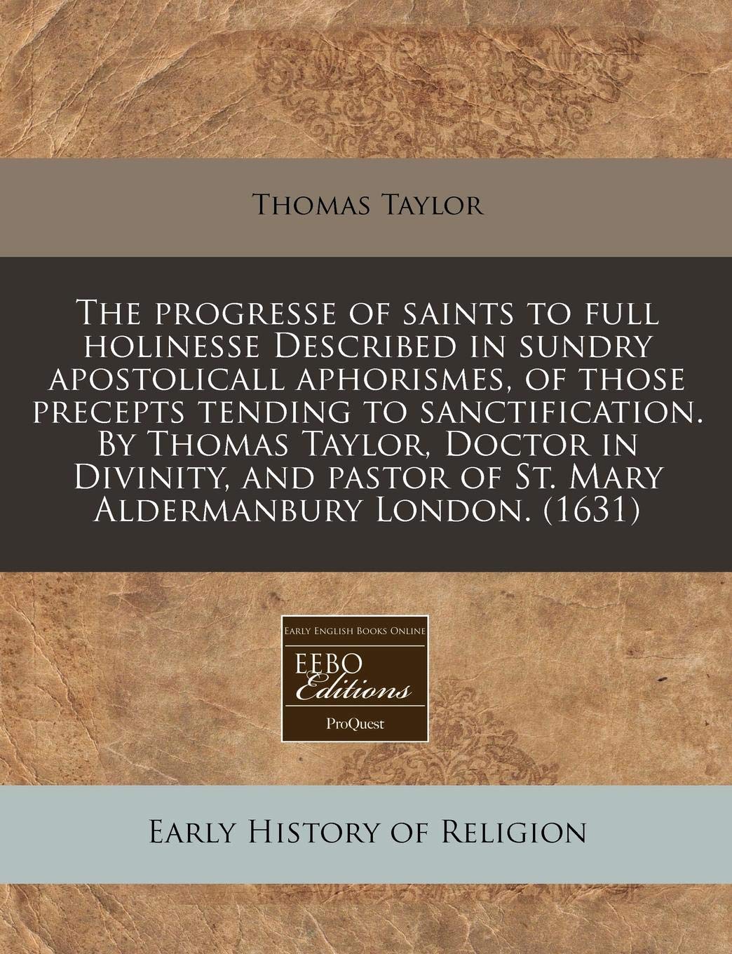 The Progresse of Saints to Full Holinesse Described in Sundry Apostolicall Aphorismes, of Those Precepts Tending to Sanctification. by Thomas Taylor, ... of St. Mary Aldermanbury London. (1631) Religion & Esotericism