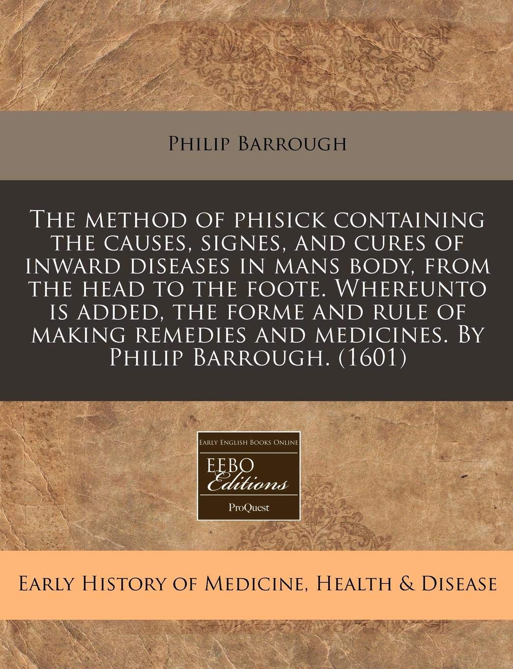 The Method of Phisick Containing the Causes, Signes, and Cures of Inward Diseases in Mans Body, from the Head to the Foote. Whereunto Is Added, the ... and Medicines. by Philip Barrough. (1601) Medicine