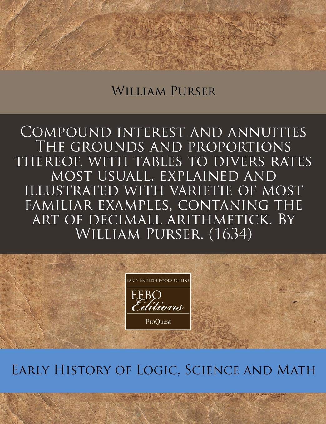 Compound Interest and Annuities the Grounds and Proportions Thereof, with Tables to Divers Rates Most Usuall, Explained and Illustrated with Varietie ... Arithmetick. by William Purser. (1634) Business & Technology
