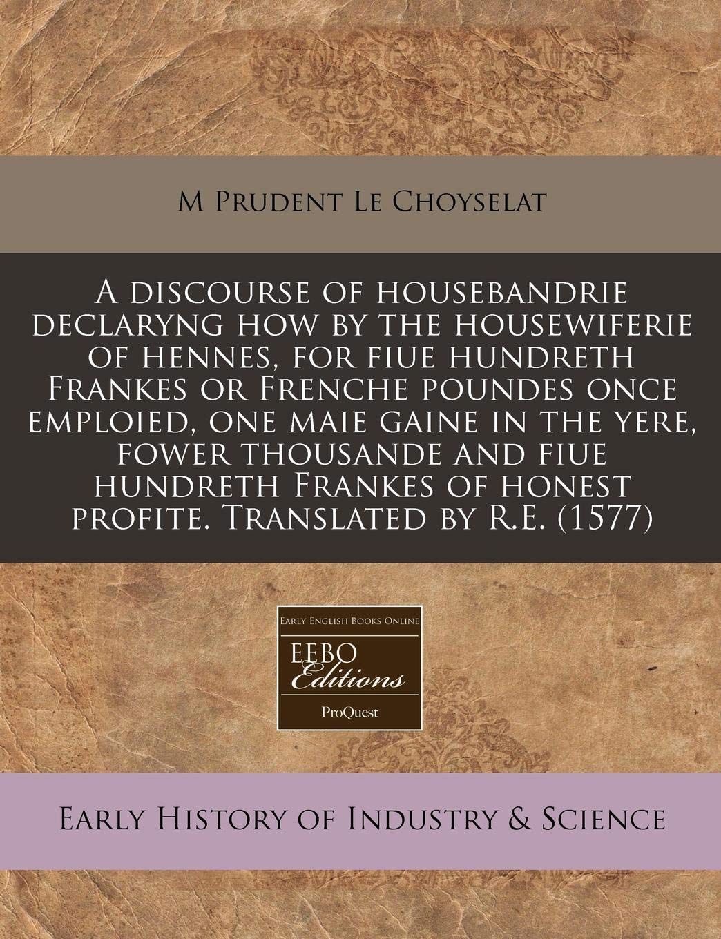 A Discourse of Housebandrie Declaryng How by the Housewiferie of Hennes, for Fiue Hundreth Frankes or Frenche Poundes Once Emploied, One Maie Gaine in ... of Honest Profite. Translated by R.E. (1577) Business, Finance & Career