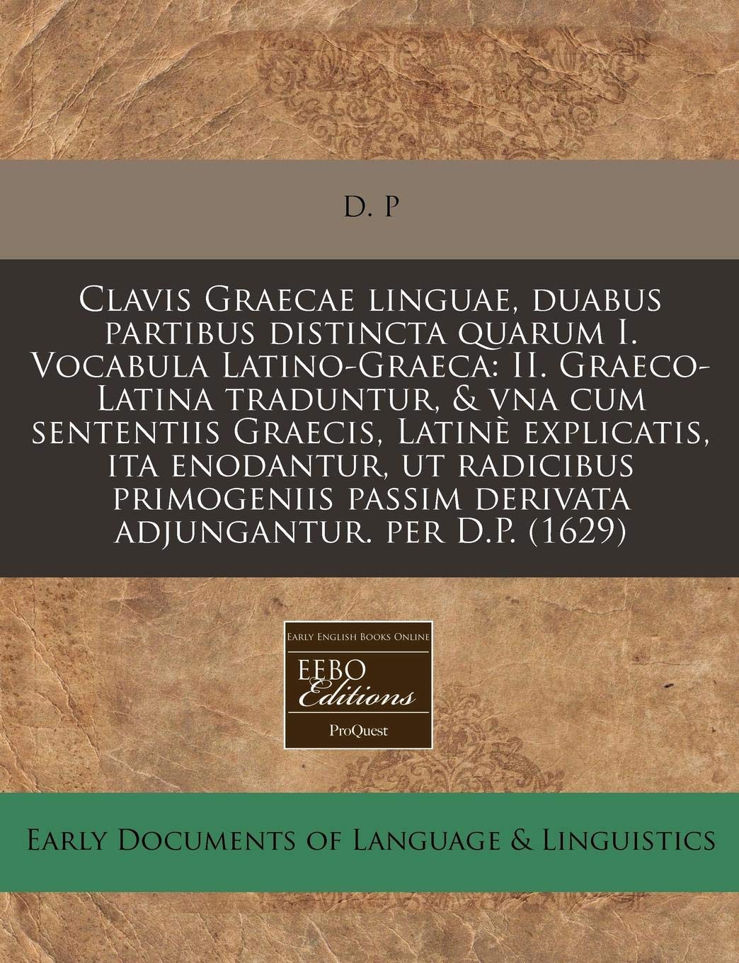 Clavis Graecae Linguae, Duabus Partibus Distincta Quarum I. Vocabula Latino-Graeca: II. Graeco-Latina Traduntur, & Vna Cum Sententiis Graecis, Latine ... Passim Derivata Adjungantur. Per D.P. (1629) Books