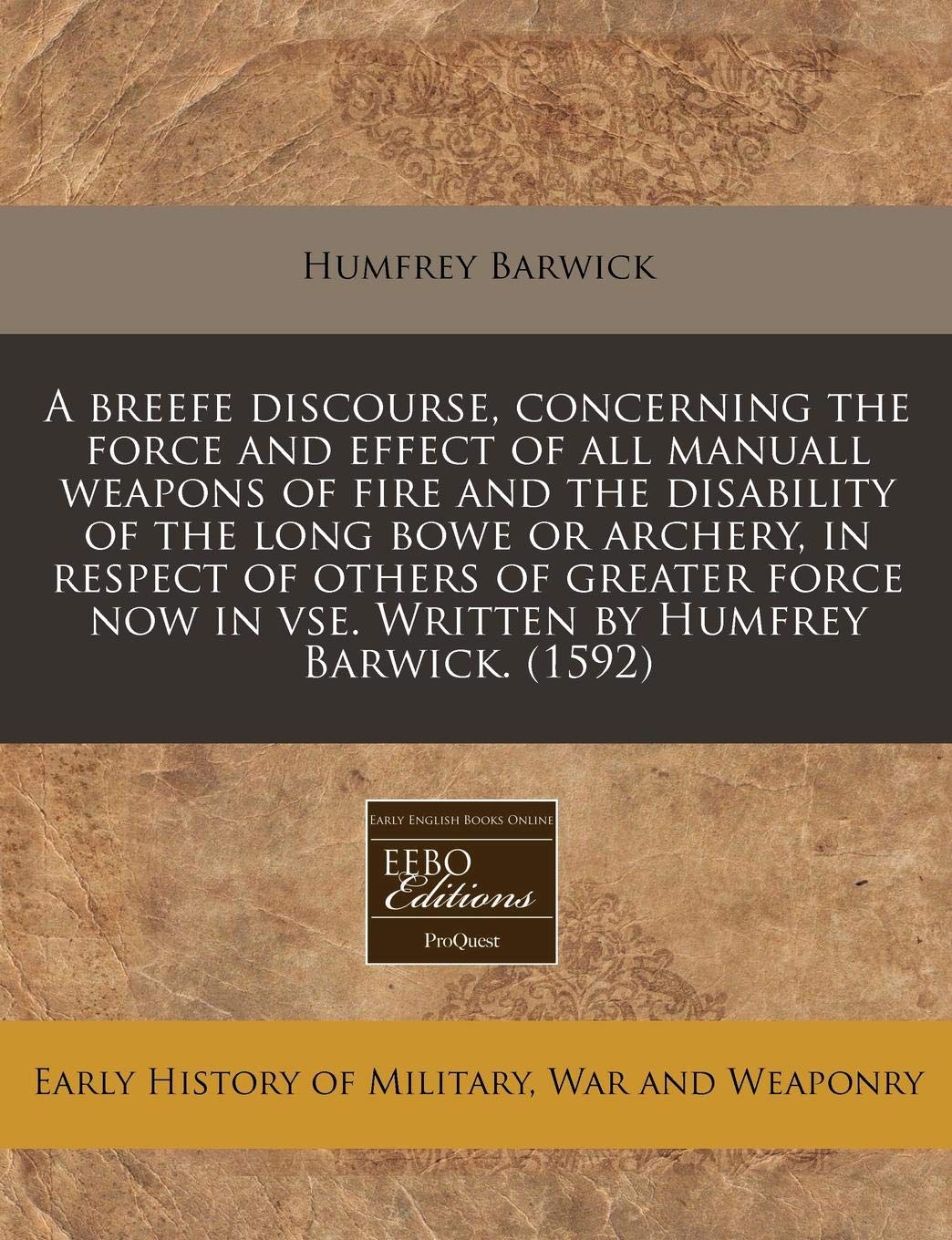 A Breefe Discourse, Concerning the Force and Effect of All Manuall Weapons of Fire and the Disability of the Long Bowe or Archery, in Respect of ... in VSE. Written by Humfrey Barwick. (1592) Politics & History