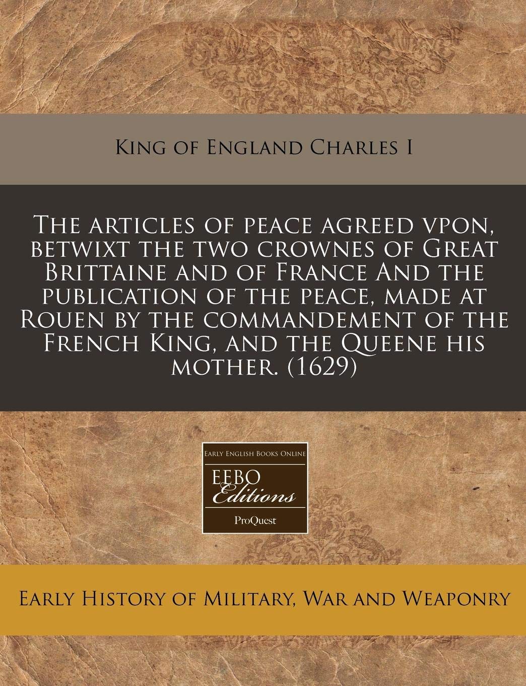 The Articles of Peace Agreed Vpon, Betwixt the Two Crownes of Great Brittaine and of France and the Publication of the Peace, Made at Rouen by the ... King, and the Queene His Mother. (1629) Politics & History