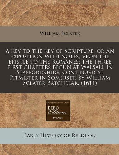 A Key to the Key of Scripture: Or an Exposition with Notes, Vpon the Epistle to the Romanes; The Three First Chapters Begun at Walsall in ... by William Sclater Batchelar. (1611) Religion & Esotericism