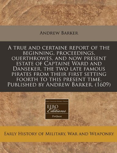 A True and Certaine Report of the Beginning, Proceedings, Ouerthrowes, and Now Present Estate of Captaine Ward and Danseker, the Two Late Famous ... Time. Published by Andrew Barker. (1609) Politics & History