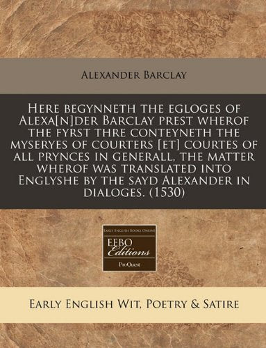 Here Begynneth the Egloges of Alexader Barclay Prest Wherof the Fyrst Thre Conteyneth the Myseryes of Courters Courtes of All Prynces in ... by the Sayd Alexander in Dialoges. (1530) Books