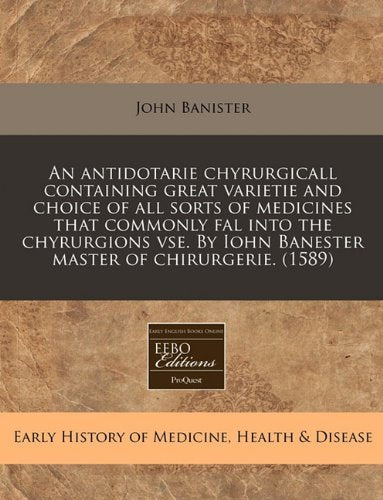 An Antidotarie Chyrurgicall Containing Great Varietie and Choice of All Sorts of Medicines That Commonly Fal Into the Chyrurgions VSE. by Iohn Banester Master of Chirurgerie. (1589) Medicine