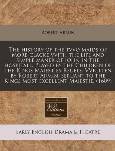 The History of the Tvvo Maids of More-Clacke Vvith the Life and Simple Maner of Iohn in the Hospitall. Played by the Children of the Kings Maiesties ... to the Kings Most Excellent Maiestie. (1609) Drama