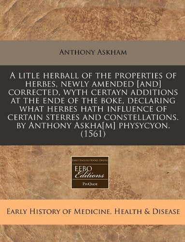 A Litle Herball of the Properties of Herbes, Newly Amended Corrected, Wyth Certayn Additions at the Ende of the Boke, Declaring What Herbes Hath ... (Early History of Medicine, Health & Disease) Medicine