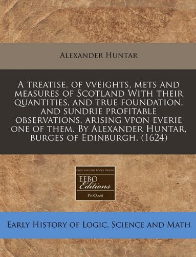 A Treatise, of Vveights, Mets and Measures of Scotland with Their Quantities, and True Foundation, and Sundrie Profitable Observations, Arising Vpon ... Alexander Huntar, Burges of Edinburgh. (1624) Business & Technology