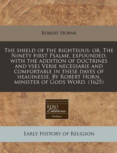The Shield of the Righteous: Or, the Ninety First Psalme, Expounded, with the Addition of Doctrines and Vses Verie Necessarie and Comfortable in These ... by Robert Horn, Minister of Gods Word. (1625) Religion & Esotericism