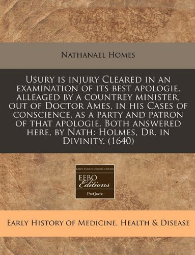 Usury Is Injury Cleared in an Examination of Its Best Apologie, Alleaged by a Countrey Minister, Out of Doctor Ames, in His Cases of Conscience, as a ... by Nath: Holmes, Dr. in Divinity. (1640) Medicine