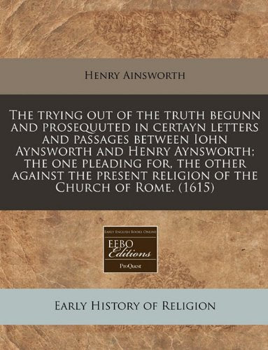 The Trying Out of the Truth Begunn and Prosequuted in Certayn Letters and Passages Between Iohn Aynsworth and Henry Aynsworth; The One Pleading For, ... Religion of the Church of Rome. (1615) Religion & Esotericism