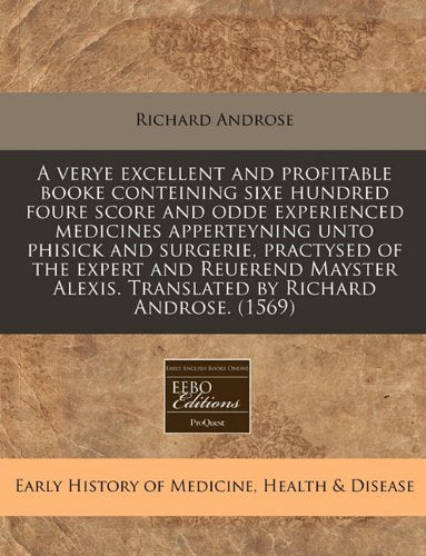 A Verye Excellent and Profitable Booke Conteining Sixe Hundred Foure Score and Odde Experienced Medicines Apperteyning Unto Phisick and Surgerie, ... Alexis. Translated by Richard Androse. (1569) Medicine