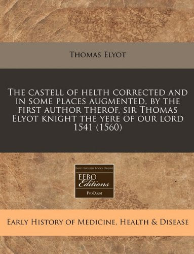 The Castell of Helth Corrected and in Some Places Augmented, by the First Author Therof, Sir Thomas Elyot Knight the Yere of Our Lord 1541 (1560) Medicine