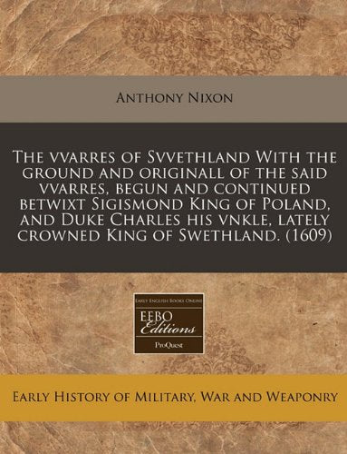 The Vvarres of Svvethland with the Ground and Originall of the Said Vvarres, Begun and Continued Betwixt Sigismond King of Poland, and Duke Charles His Vnkle, Lately Crowned King of Swethland. (1609) Politics & History