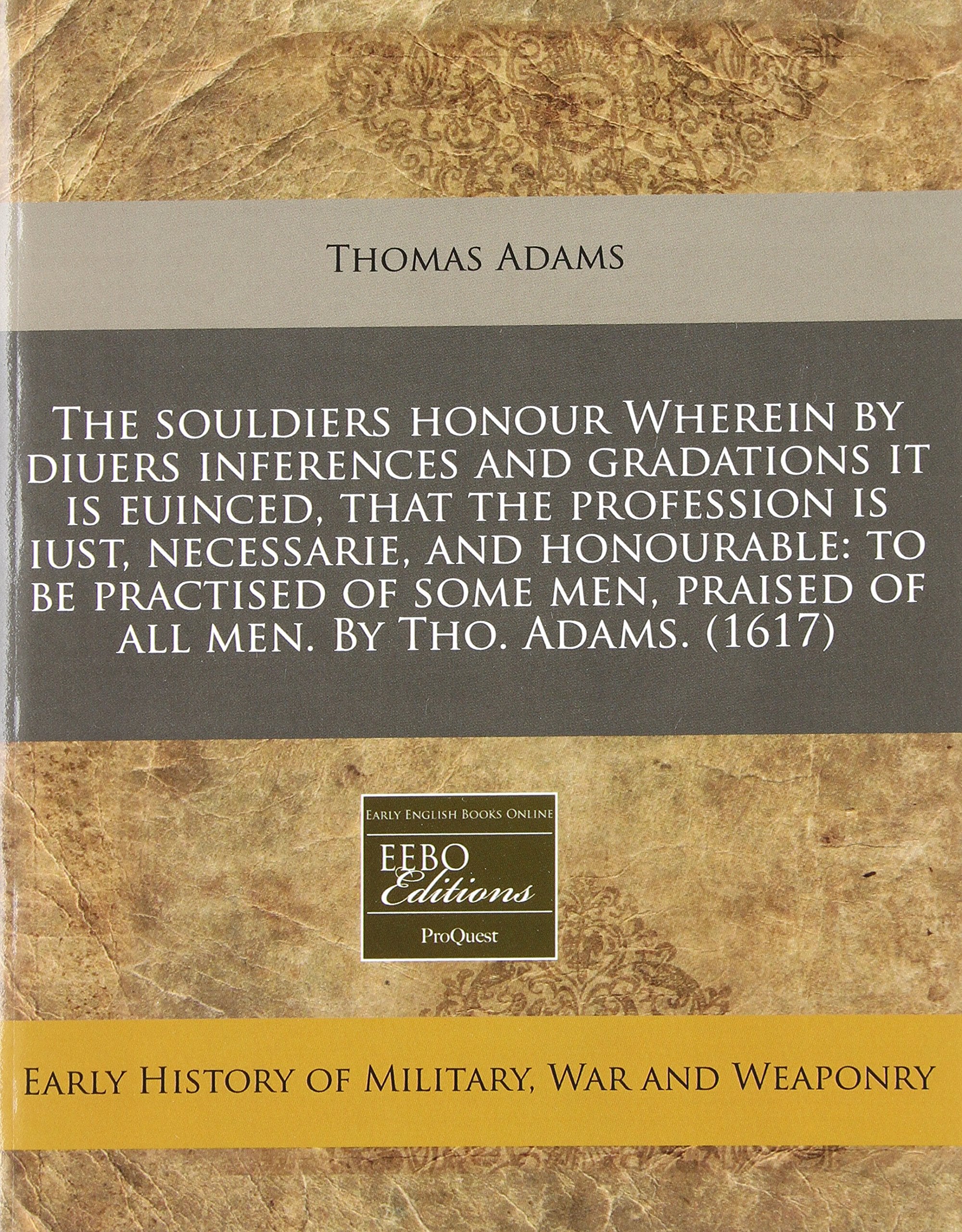 The Souldiers Honour Wherein by Diuers Inferences and Gradations It Is Euinced, That the Profession Is Iust, Necessarie, and Honourable: To Be ... Praised of All Men. by Tho. Adams. (1617) Politics & History