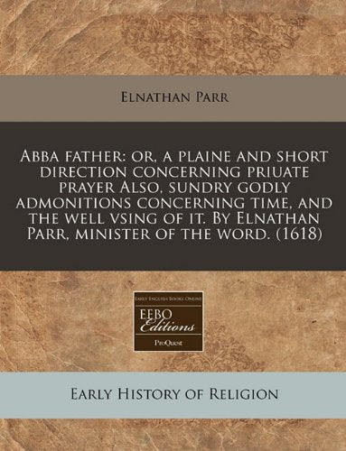 Abba Father: Or, a Plaine and Short Direction Concerning Priuate Prayer Also, Sundry Godly Admonitions Concerning Time, and the Well Vsing of It. by Elnathan Parr, Minister of the Word. (1618) Religion & Esotericism