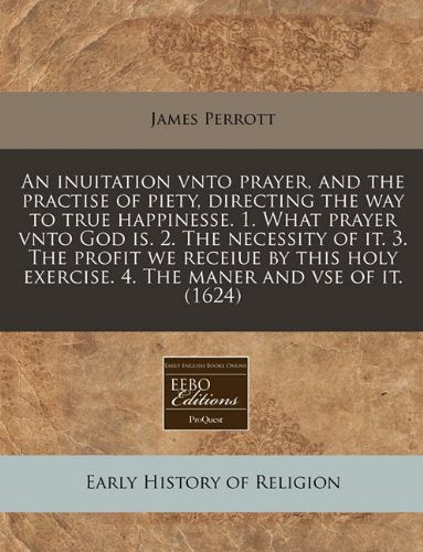 An Inuitation Vnto Prayer, and the Practise of Piety, Directing the Way to True Happinesse. 1. What Prayer Vnto God Is. 2. the Necessity of It. 3. the ... Exercise. 4. the Maner and VSE of It. (1624) Religion & Esotericism