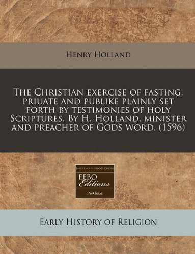 The Christian Exercise of Fasting, Priuate and Publike Plainly Set Forth by Testimonies of Holy Scriptures. by H. Holland, Minister and Preacher of Gods Word. (1596) Religion & Esotericism