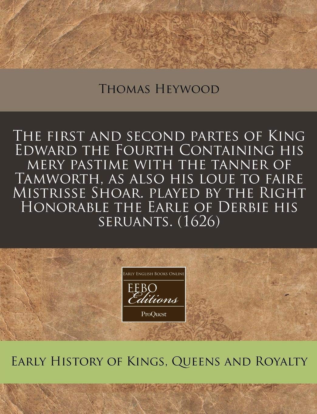 The First and Second Partes of King Edward the Fourth Containing His Mery Pastime with the Tanner of Tamworth, as Also His Loue to Faire Mistrisse ... the Earle of Derbie His Seruants. (1626) Politics & History