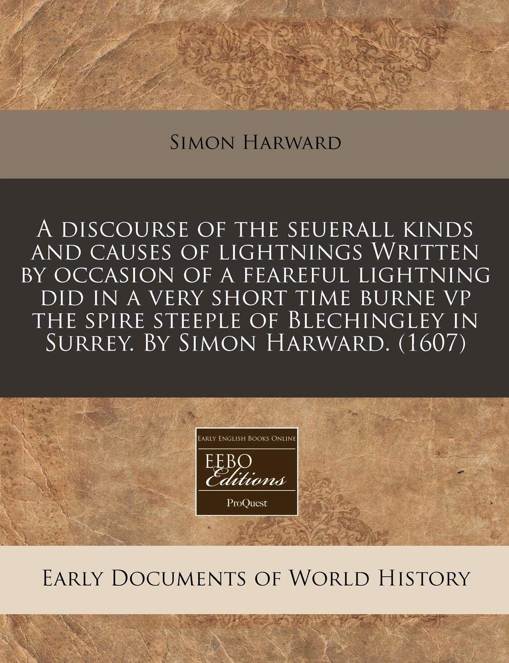 A Discourse of the Seuerall Kinds and Causes of Lightnings Written by Occasion of a Feareful Lightning Did in a Very Short Time Burne VP the Spire ... in Surrey. by Simon Harward. (1607) Politics & History