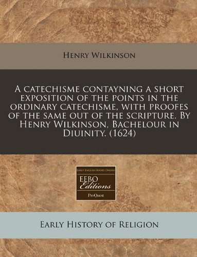 A Catechisme Contayning a Short Exposition of the Points in the Ordinary Catechisme, with Proofes of the Same Out of the Scripture. by Henry Wilkinson, Bachelour in Diuinity. (1624) book