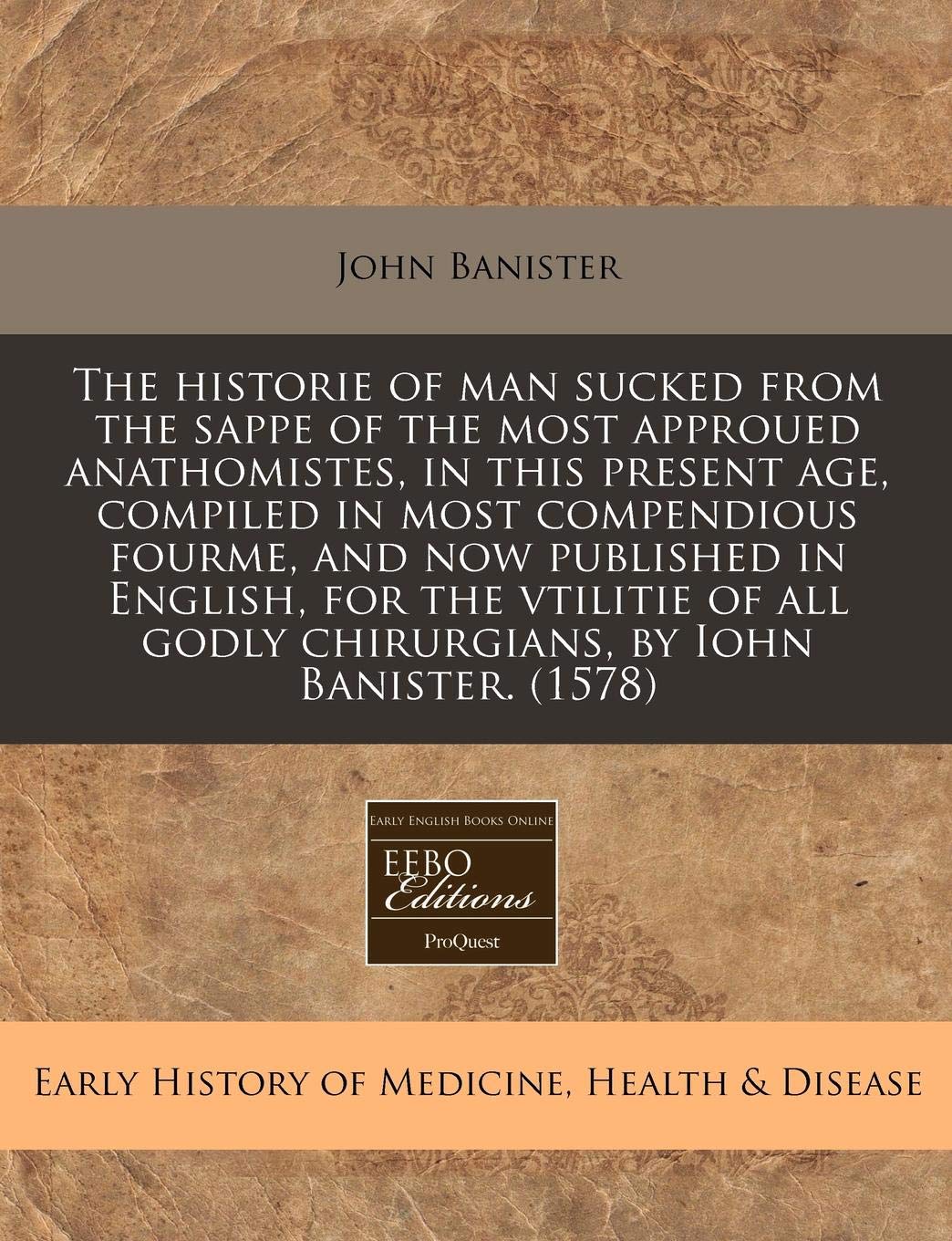 The Historie of Man Sucked from the Sappe of the Most Approued Anathomistes, in This Present Age, Compiled in Most Compendious Fourme, and Now ... Godly Chirurgians, by Iohn Banister. (1578) Medicine