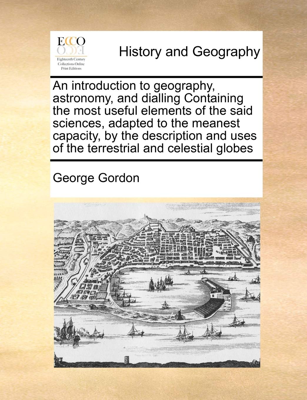 An introduction to geography, astronomy, and dialling Containing the most useful elements of the said sciences, adapted to the meanest capacity, by ... uses of the terrestrial and celestial globes Contemporary literature
