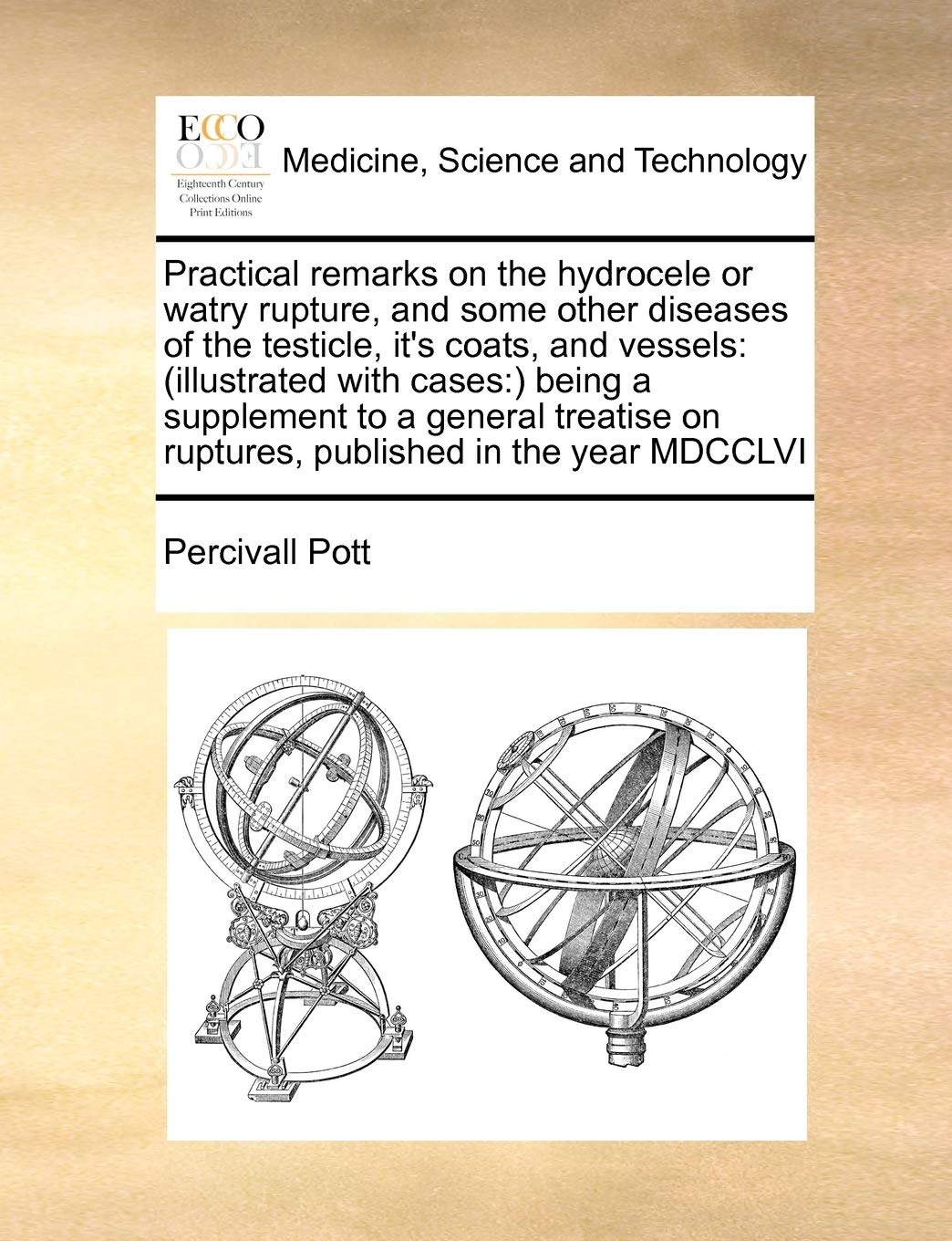 Practical remarks on the hydrocele or watry rupture, and some other diseases of the testicle, it's coats, and vessels: (illustrated with cases: ) ... on ruptures, published in the year MDCCLVI Medicine