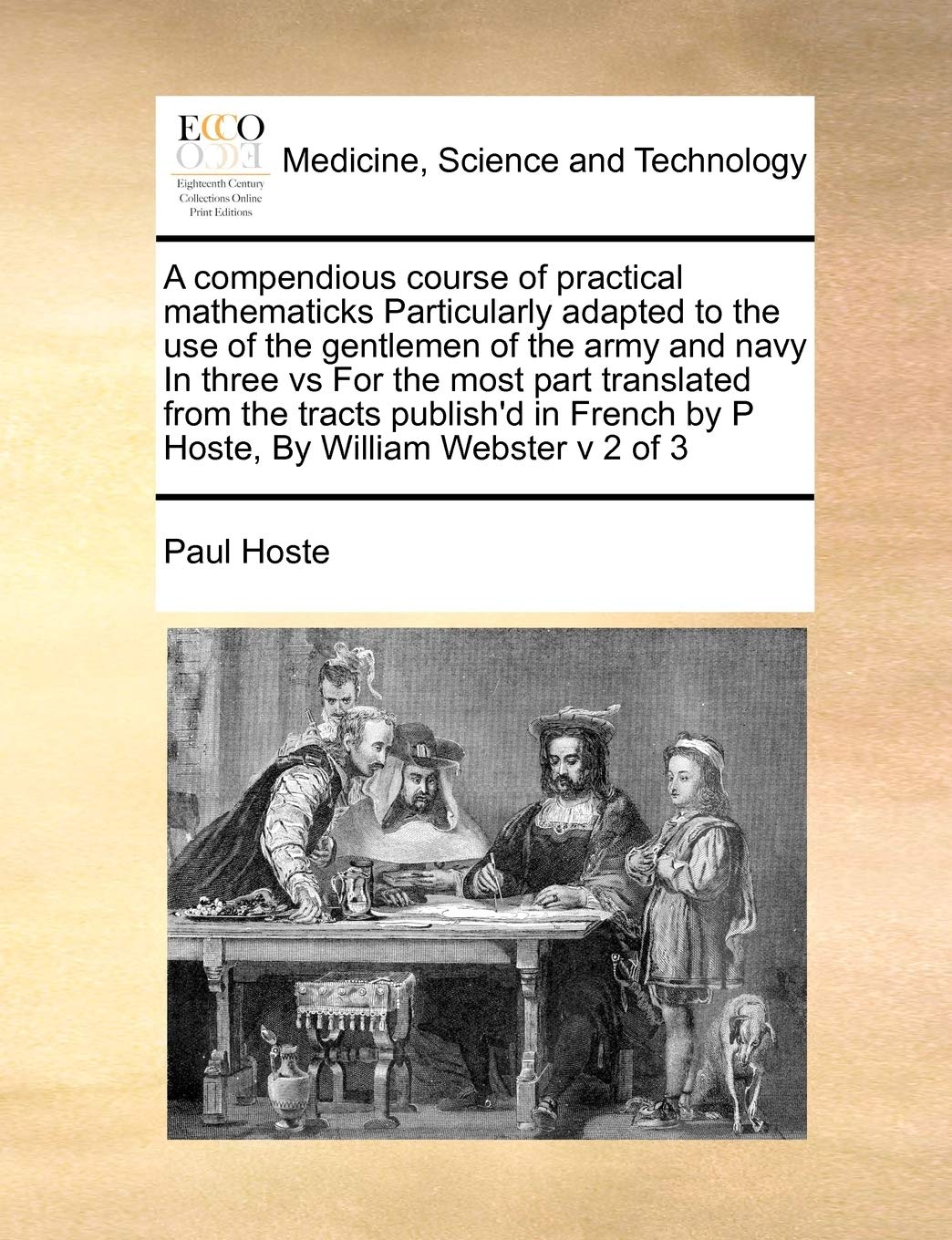 A compendious course of practical mathematicks Particularly adapted to the use of the gentlemen of the army and navy In three vs For the most part ... by P Hoste, By William Webster v 2 of 3 Medicine