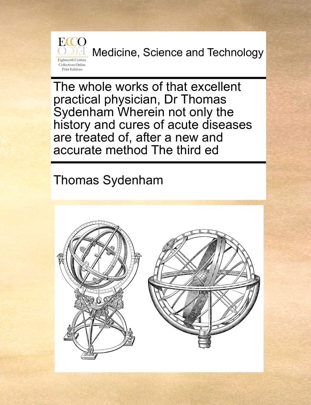 The Whole Works of That Excellent Practical Physician, Dr Thomas Sydenham Wherein Not Only the History and Cures of Acute Diseases Are Treated Of, After a New and Accurate Method the Third Ed Medicine